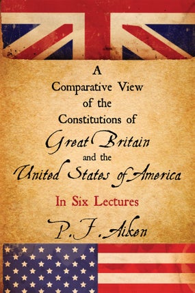 Item #58334 A Comparative View of the Constitutions of Great Britain and the. P. F. Aiken, Peter...